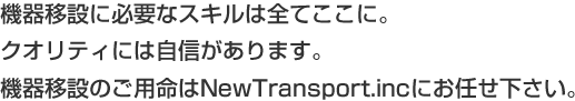 機器移設に必要なスキルは全てここに。クオリティには自信があります。機器移設のご用命はNewTransport.incにお任せ下さい。